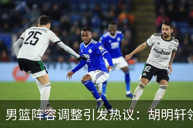 男篮阵容调整引发热议：胡明轩领衔三人意外，两人去留各有原因